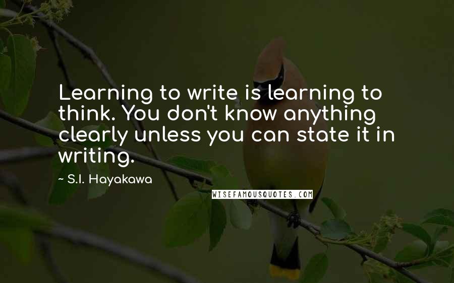 S.I. Hayakawa Quotes: Learning to write is learning to think. You don't know anything clearly unless you can state it in writing.