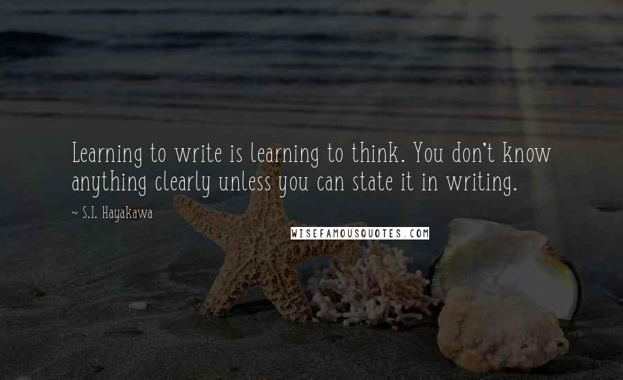 S.I. Hayakawa Quotes: Learning to write is learning to think. You don't know anything clearly unless you can state it in writing.