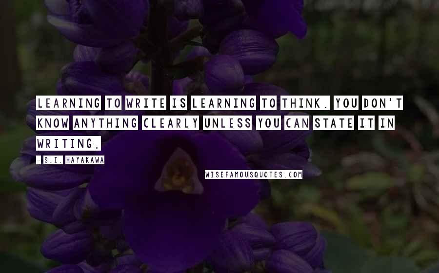 S.I. Hayakawa Quotes: Learning to write is learning to think. You don't know anything clearly unless you can state it in writing.