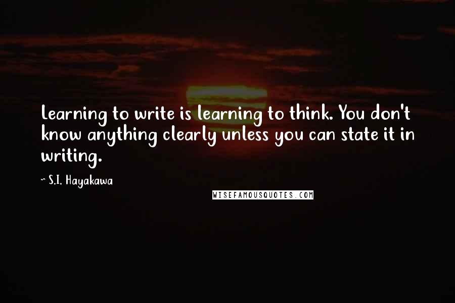 S.I. Hayakawa Quotes: Learning to write is learning to think. You don't know anything clearly unless you can state it in writing.