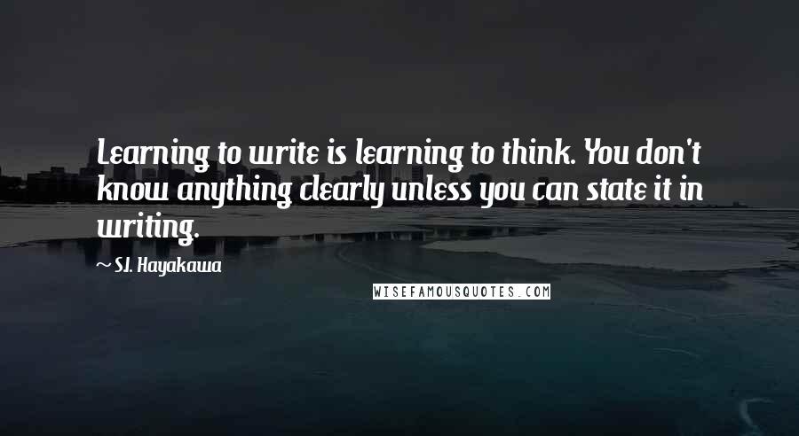 S.I. Hayakawa Quotes: Learning to write is learning to think. You don't know anything clearly unless you can state it in writing.