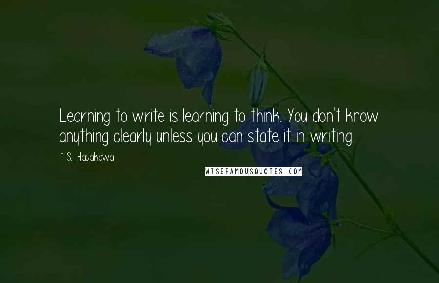 S.I. Hayakawa Quotes: Learning to write is learning to think. You don't know anything clearly unless you can state it in writing.