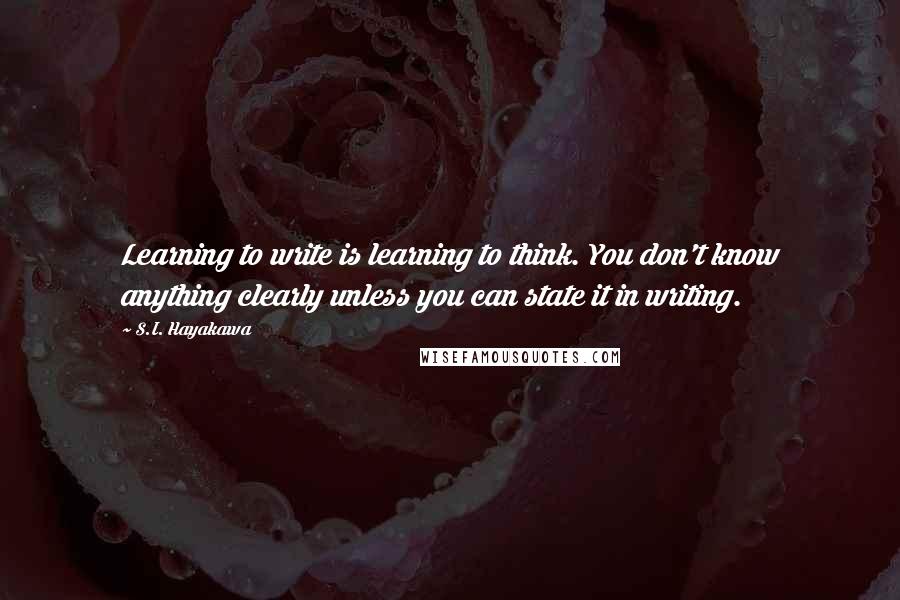 S.I. Hayakawa Quotes: Learning to write is learning to think. You don't know anything clearly unless you can state it in writing.
