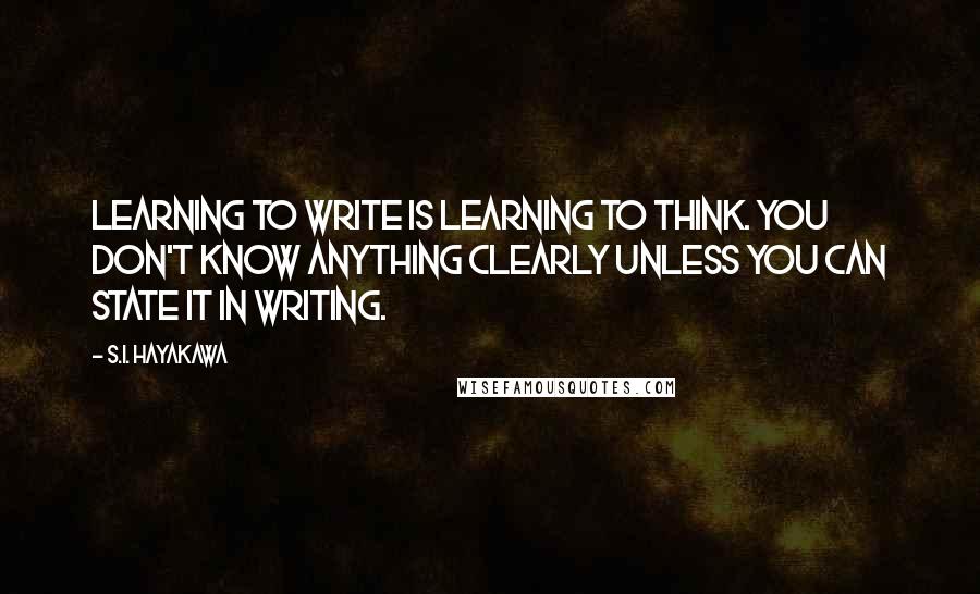 S.I. Hayakawa Quotes: Learning to write is learning to think. You don't know anything clearly unless you can state it in writing.