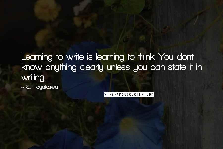 S.I. Hayakawa Quotes: Learning to write is learning to think. You don't know anything clearly unless you can state it in writing.