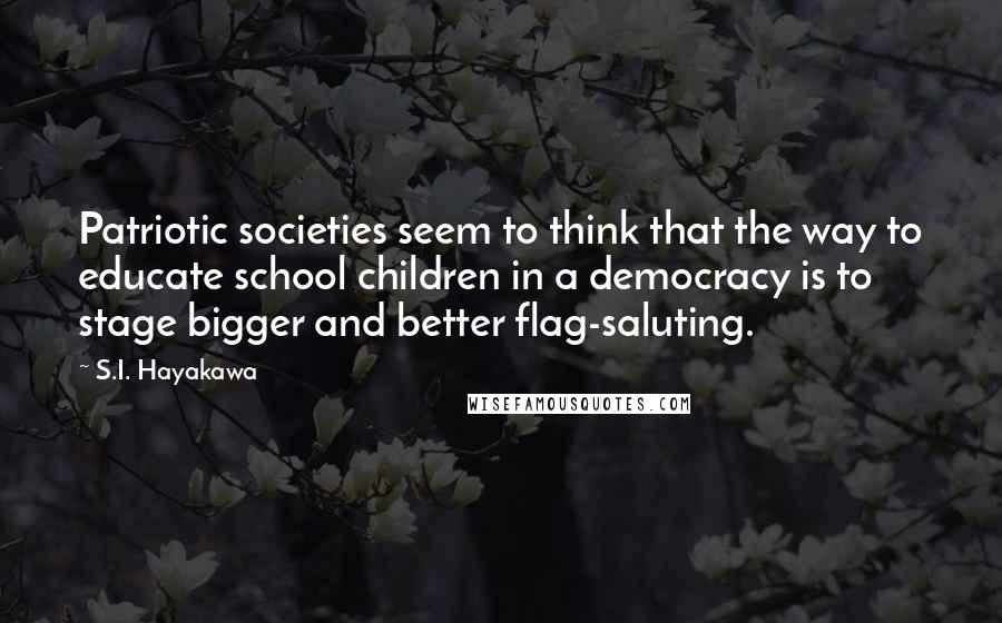 S.I. Hayakawa Quotes: Patriotic societies seem to think that the way to educate school children in a democracy is to stage bigger and better flag-saluting.