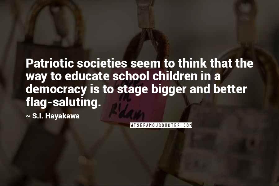 S.I. Hayakawa Quotes: Patriotic societies seem to think that the way to educate school children in a democracy is to stage bigger and better flag-saluting.