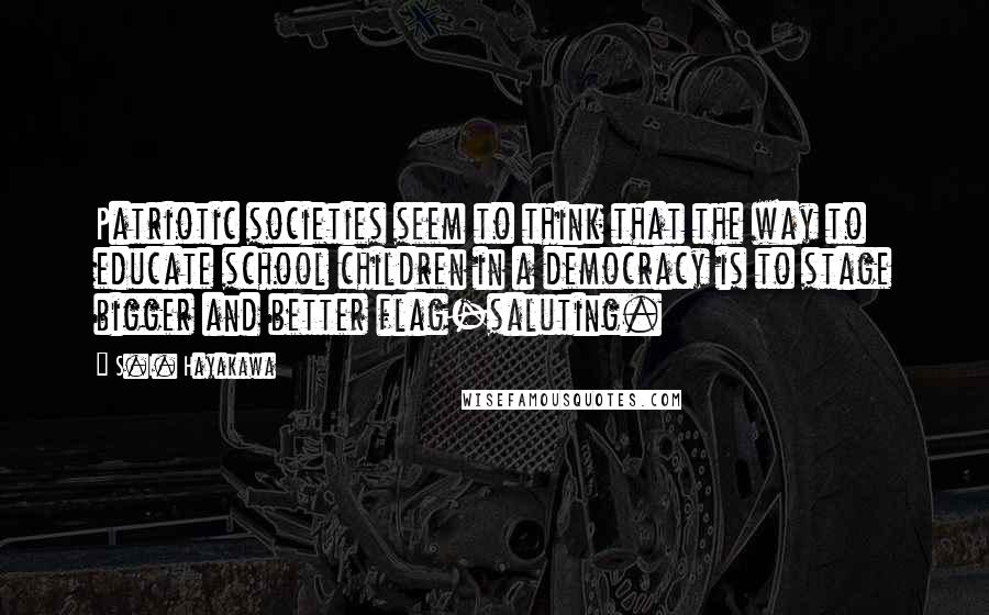 S.I. Hayakawa Quotes: Patriotic societies seem to think that the way to educate school children in a democracy is to stage bigger and better flag-saluting.