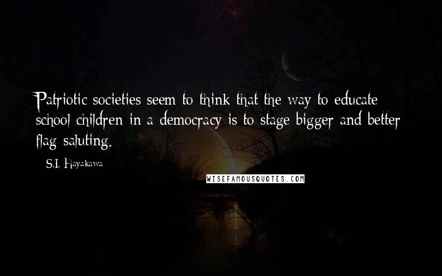 S.I. Hayakawa Quotes: Patriotic societies seem to think that the way to educate school children in a democracy is to stage bigger and better flag-saluting.
