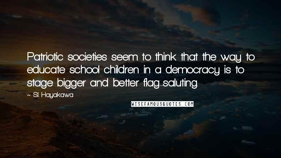 S.I. Hayakawa Quotes: Patriotic societies seem to think that the way to educate school children in a democracy is to stage bigger and better flag-saluting.