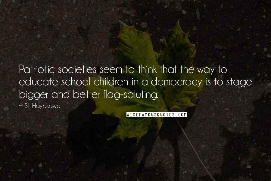 S.I. Hayakawa Quotes: Patriotic societies seem to think that the way to educate school children in a democracy is to stage bigger and better flag-saluting.