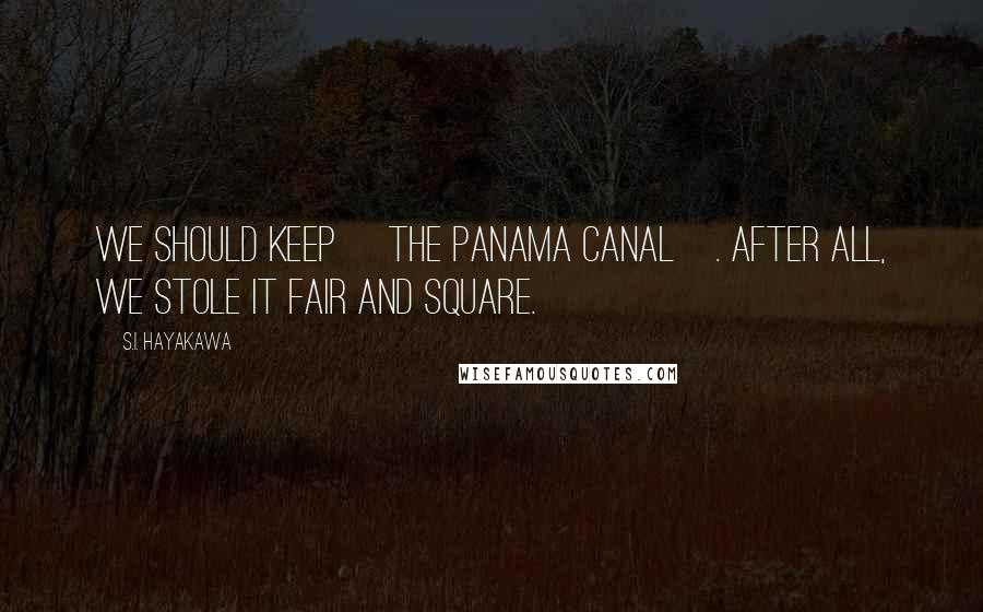 S.I. Hayakawa Quotes: We should keep [the Panama Canal]. After all, we stole it fair and square.