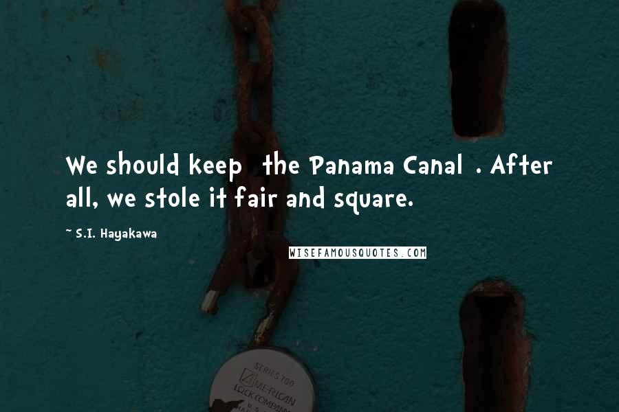 S.I. Hayakawa Quotes: We should keep [the Panama Canal]. After all, we stole it fair and square.