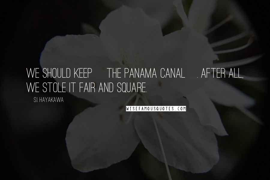 S.I. Hayakawa Quotes: We should keep [the Panama Canal]. After all, we stole it fair and square.