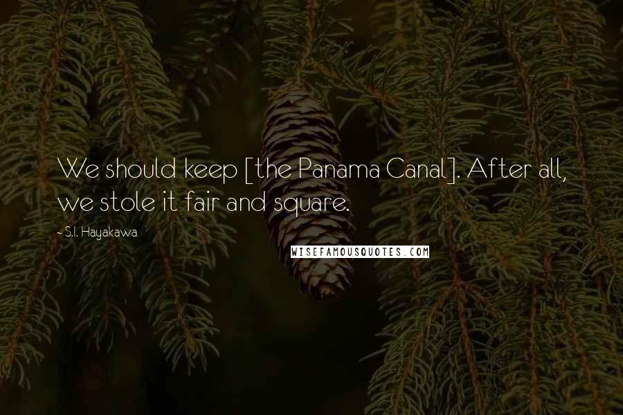 S.I. Hayakawa Quotes: We should keep [the Panama Canal]. After all, we stole it fair and square.