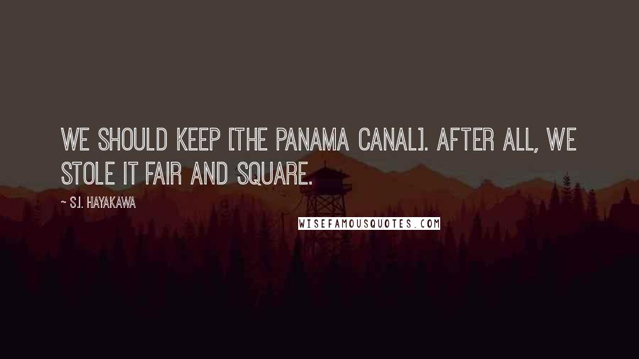 S.I. Hayakawa Quotes: We should keep [the Panama Canal]. After all, we stole it fair and square.