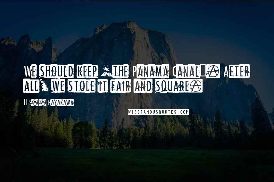 S.I. Hayakawa Quotes: We should keep [the Panama Canal]. After all, we stole it fair and square.