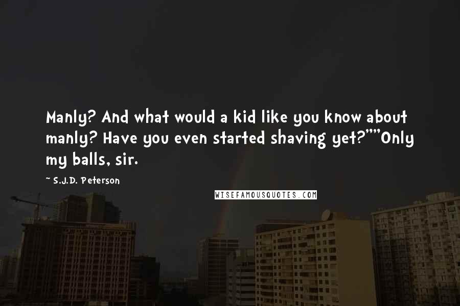 S.J.D. Peterson Quotes: Manly? And what would a kid like you know about manly? Have you even started shaving yet?""Only my balls, sir.