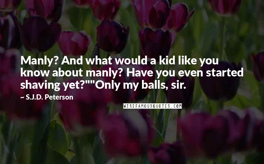 S.J.D. Peterson Quotes: Manly? And what would a kid like you know about manly? Have you even started shaving yet?""Only my balls, sir.