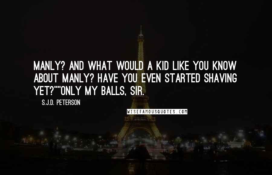 S.J.D. Peterson Quotes: Manly? And what would a kid like you know about manly? Have you even started shaving yet?""Only my balls, sir.