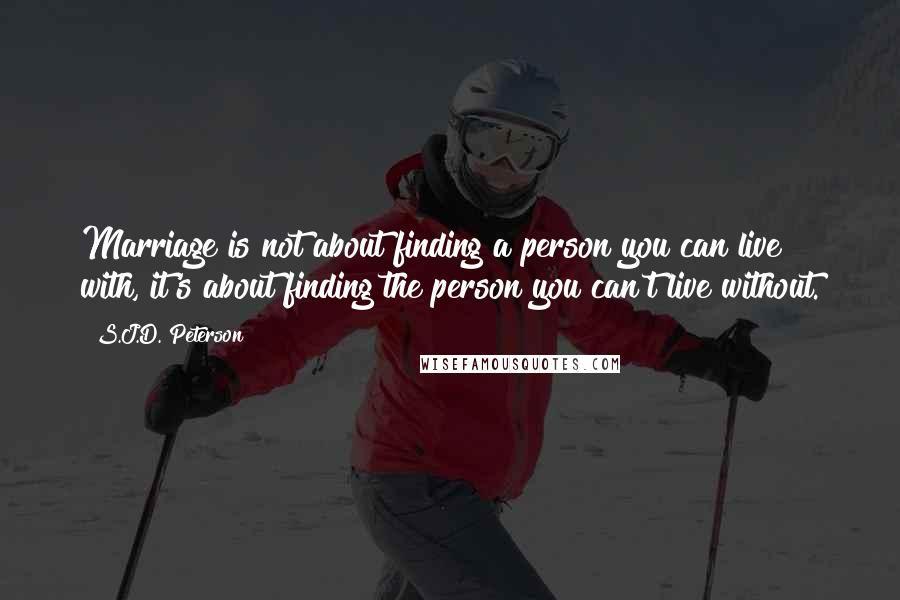 S.J.D. Peterson Quotes: Marriage is not about finding a person you can live with, it's about finding the person you can't live without.