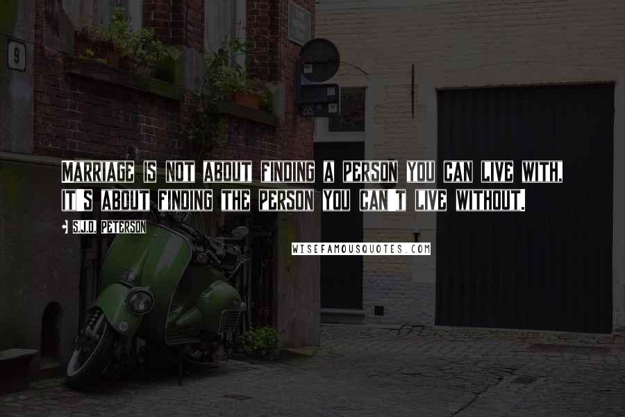 S.J.D. Peterson Quotes: Marriage is not about finding a person you can live with, it's about finding the person you can't live without.