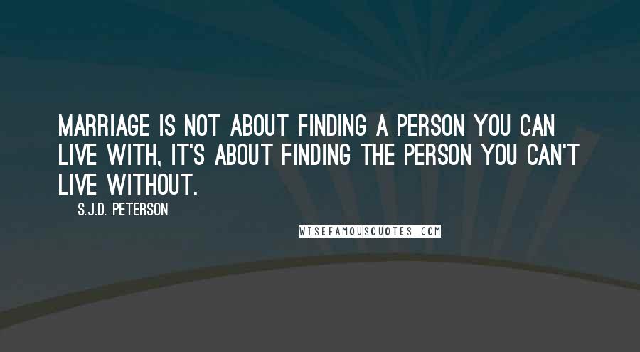 S.J.D. Peterson Quotes: Marriage is not about finding a person you can live with, it's about finding the person you can't live without.