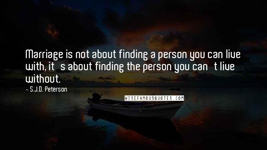 S.J.D. Peterson Quotes: Marriage is not about finding a person you can live with, it's about finding the person you can't live without.