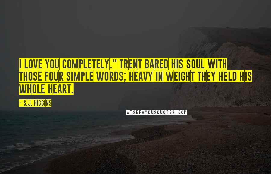 S.J. Higgins Quotes: I love you completely." Trent bared his soul with those four simple words; heavy in weight they held his whole heart.