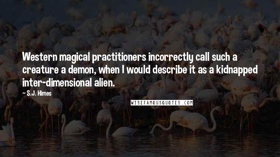 S.J. Himes Quotes: Western magical practitioners incorrectly call such a creature a demon, when I would describe it as a kidnapped inter-dimensional alien.