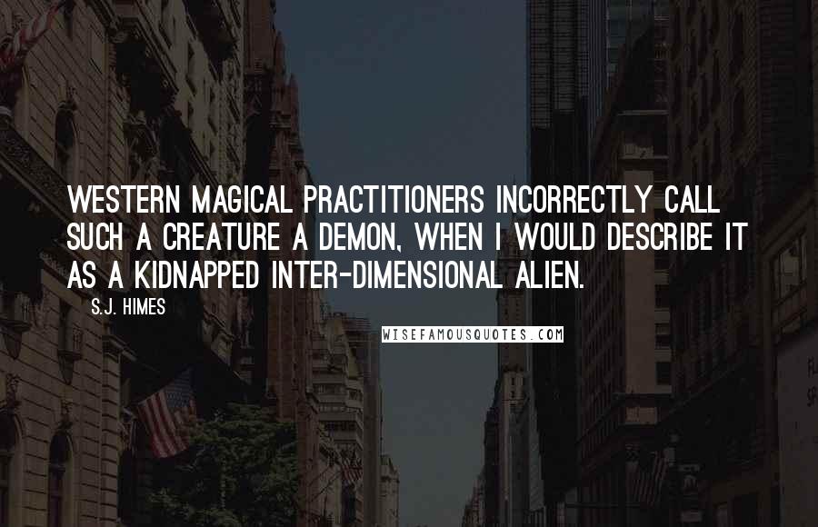 S.J. Himes Quotes: Western magical practitioners incorrectly call such a creature a demon, when I would describe it as a kidnapped inter-dimensional alien.