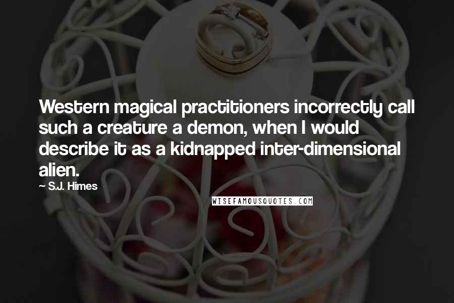 S.J. Himes Quotes: Western magical practitioners incorrectly call such a creature a demon, when I would describe it as a kidnapped inter-dimensional alien.