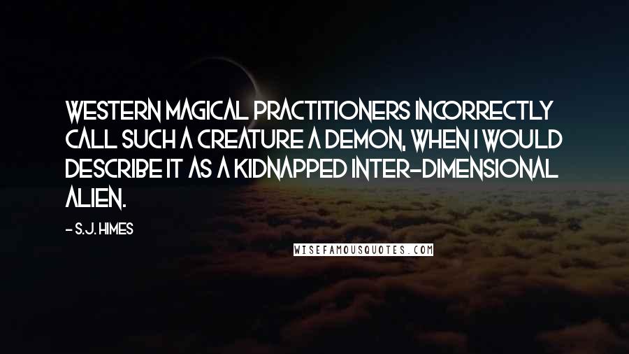 S.J. Himes Quotes: Western magical practitioners incorrectly call such a creature a demon, when I would describe it as a kidnapped inter-dimensional alien.