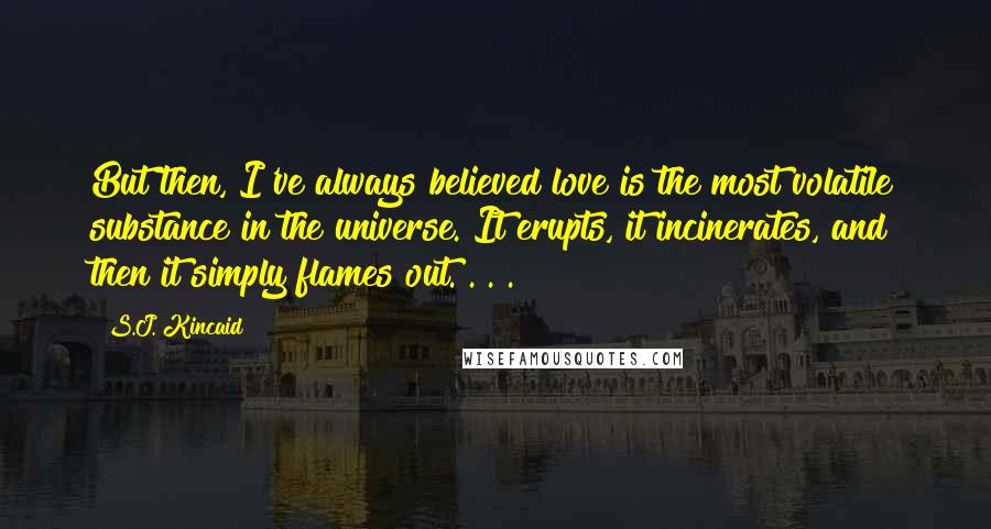 S.J. Kincaid Quotes: But then, I've always believed love is the most volatile substance in the universe. It erupts, it incinerates, and then it simply flames out. . . .