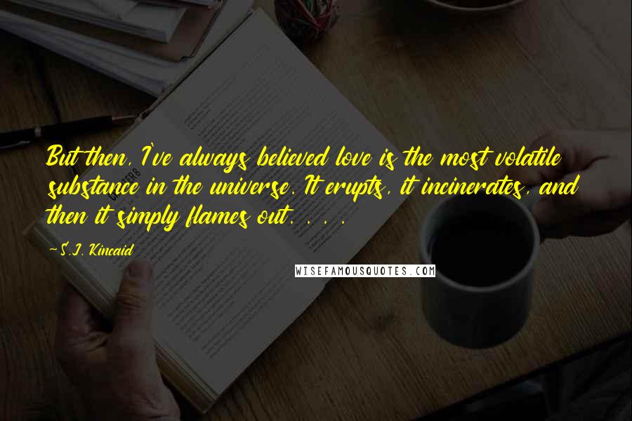 S.J. Kincaid Quotes: But then, I've always believed love is the most volatile substance in the universe. It erupts, it incinerates, and then it simply flames out. . . .