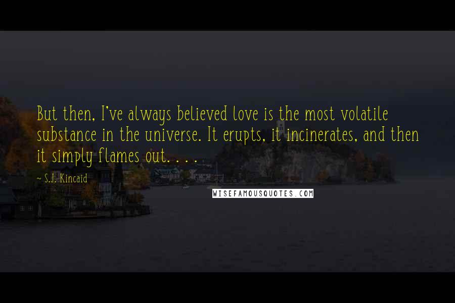 S.J. Kincaid Quotes: But then, I've always believed love is the most volatile substance in the universe. It erupts, it incinerates, and then it simply flames out. . . .