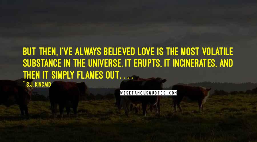 S.J. Kincaid Quotes: But then, I've always believed love is the most volatile substance in the universe. It erupts, it incinerates, and then it simply flames out. . . .