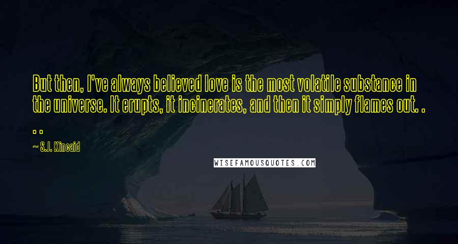 S.J. Kincaid Quotes: But then, I've always believed love is the most volatile substance in the universe. It erupts, it incinerates, and then it simply flames out. . . .