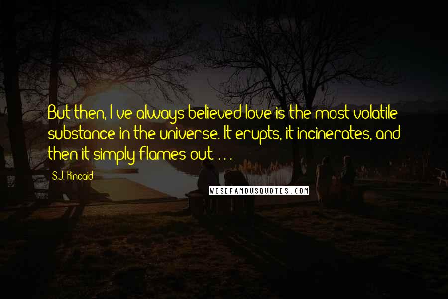 S.J. Kincaid Quotes: But then, I've always believed love is the most volatile substance in the universe. It erupts, it incinerates, and then it simply flames out. . . .