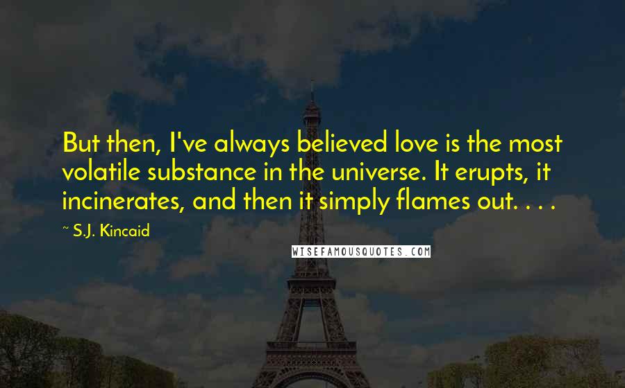 S.J. Kincaid Quotes: But then, I've always believed love is the most volatile substance in the universe. It erupts, it incinerates, and then it simply flames out. . . .