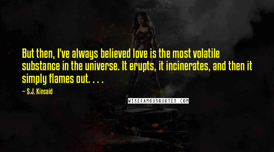 S.J. Kincaid Quotes: But then, I've always believed love is the most volatile substance in the universe. It erupts, it incinerates, and then it simply flames out. . . .