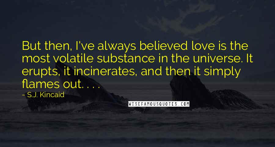 S.J. Kincaid Quotes: But then, I've always believed love is the most volatile substance in the universe. It erupts, it incinerates, and then it simply flames out. . . .