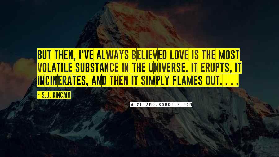 S.J. Kincaid Quotes: But then, I've always believed love is the most volatile substance in the universe. It erupts, it incinerates, and then it simply flames out. . . .