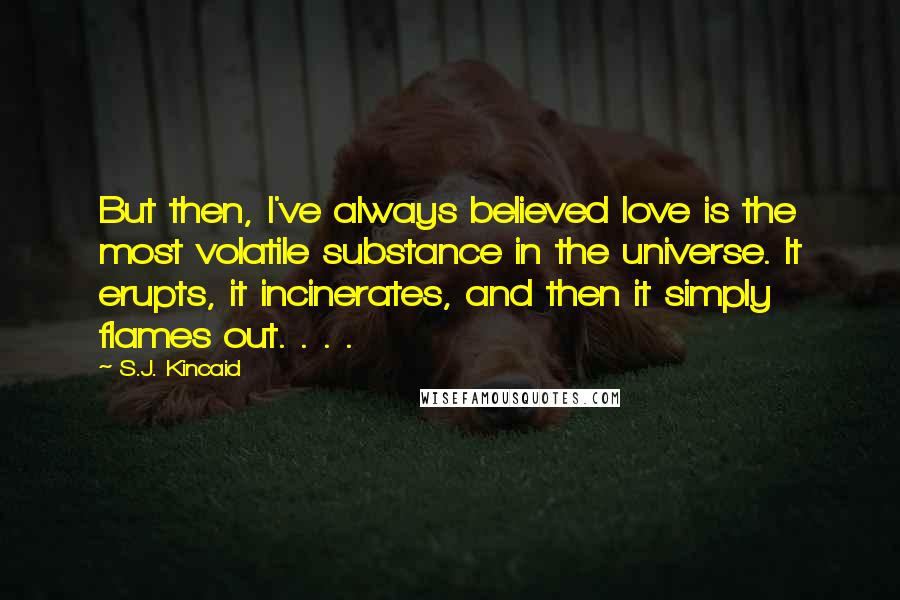 S.J. Kincaid Quotes: But then, I've always believed love is the most volatile substance in the universe. It erupts, it incinerates, and then it simply flames out. . . .