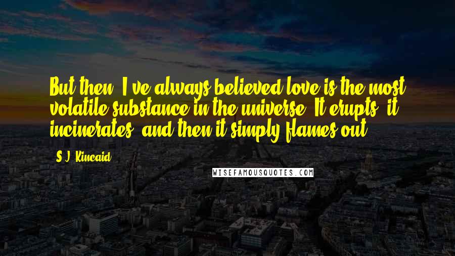 S.J. Kincaid Quotes: But then, I've always believed love is the most volatile substance in the universe. It erupts, it incinerates, and then it simply flames out. . . .