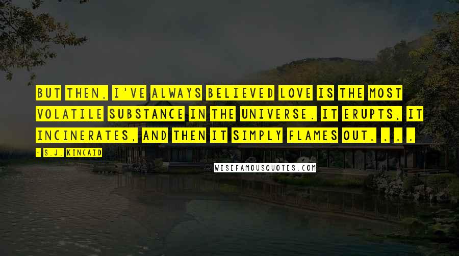 S.J. Kincaid Quotes: But then, I've always believed love is the most volatile substance in the universe. It erupts, it incinerates, and then it simply flames out. . . .