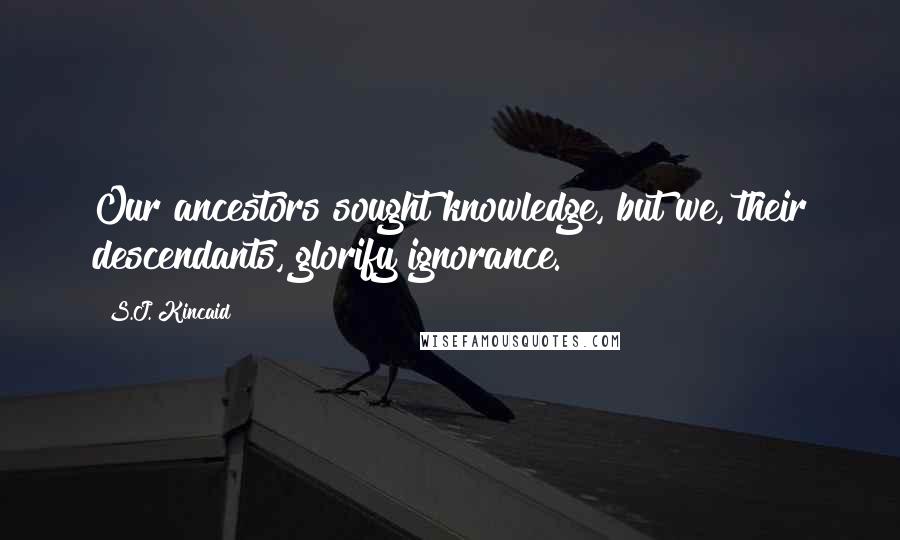 S.J. Kincaid Quotes: Our ancestors sought knowledge, but we, their descendants, glorify ignorance.