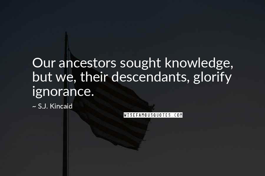 S.J. Kincaid Quotes: Our ancestors sought knowledge, but we, their descendants, glorify ignorance.
