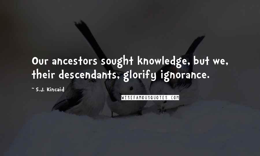 S.J. Kincaid Quotes: Our ancestors sought knowledge, but we, their descendants, glorify ignorance.