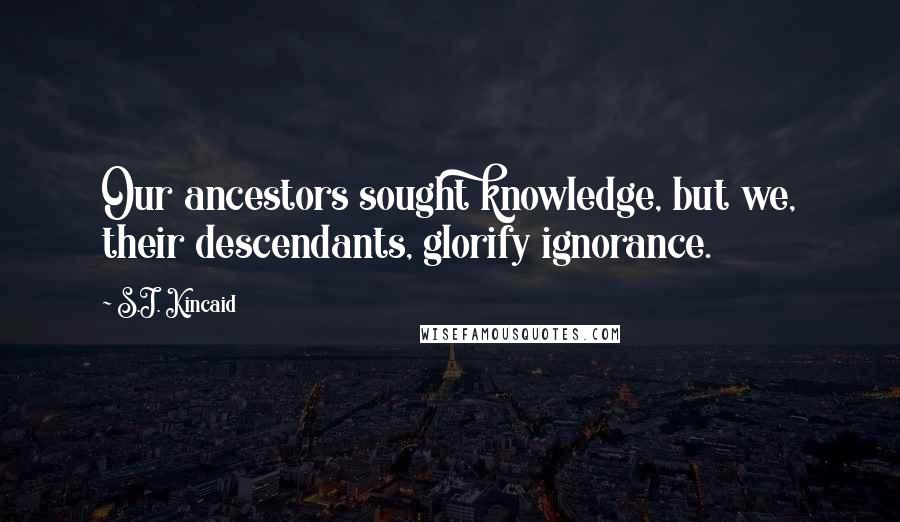 S.J. Kincaid Quotes: Our ancestors sought knowledge, but we, their descendants, glorify ignorance.